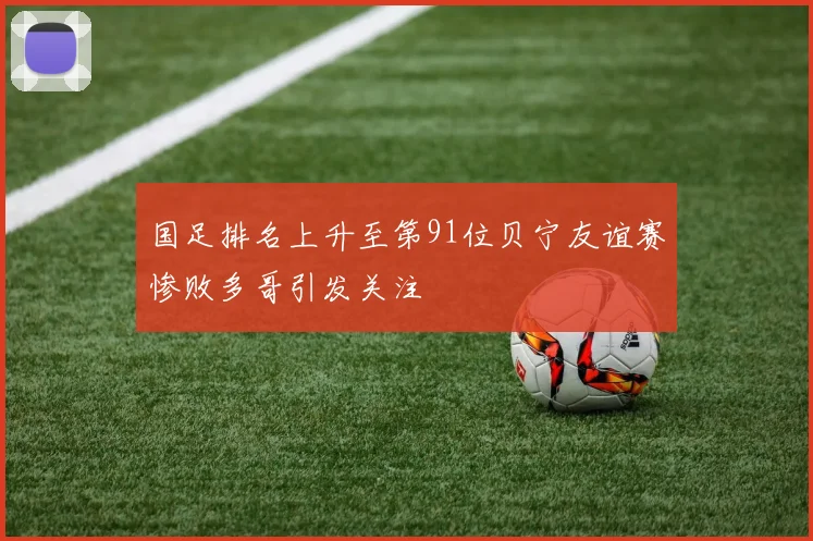 国足排名上升至第91位贝宁友谊赛惨败多哥引发关注