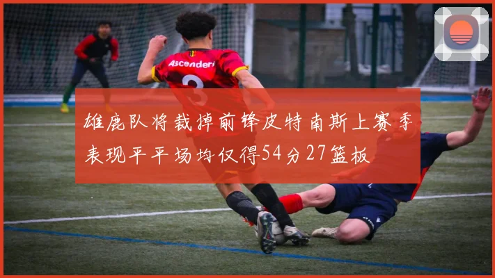 雄鹿队将裁掉前锋皮特南斯上赛季表现平平场均仅得54分27篮板