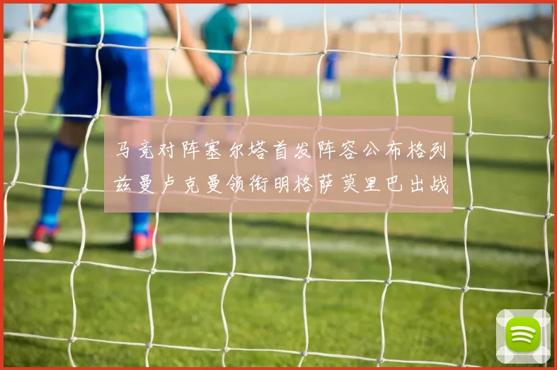 马竞对阵塞尔塔首发阵容公布格列兹曼卢克曼领衔明格萨莫里巴出战