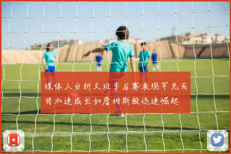 媒体人分析文班季后赛表现罕见或将加速成长如詹姆斯般迅速崛起