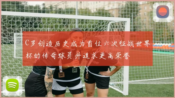 C罗创造历史成为首位六次征战世界杯的传奇球员并追求更高荣誉