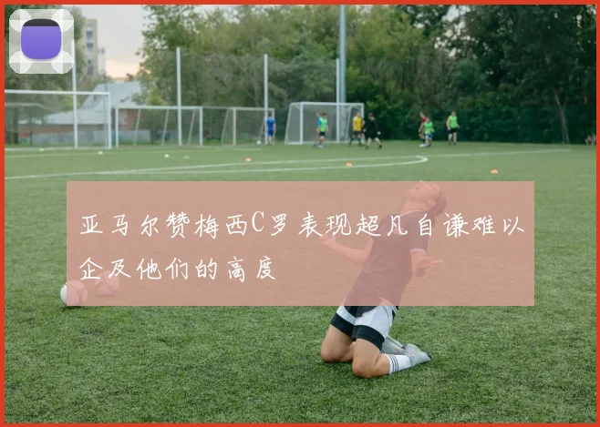亚马尔赞梅西C罗表现超凡自谦难以企及他们的高度