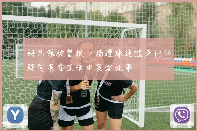 姆巴佩被替换上场遭球迷嘘声他怀疑阿韦洛亚暗中策划此事