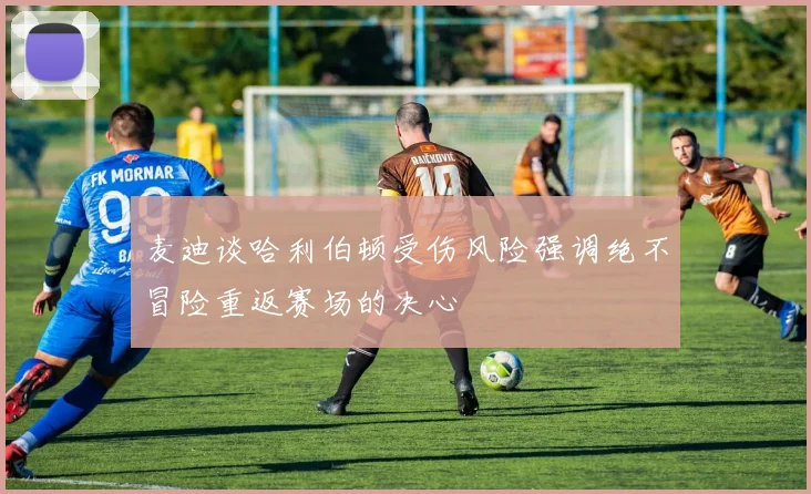 麦迪谈哈利伯顿受伤风险强调绝不冒险重返赛场的决心