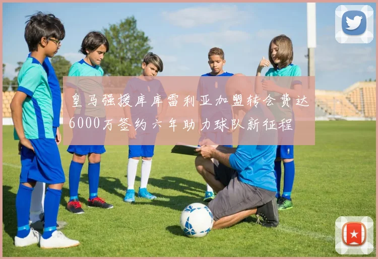 皇马强援库库雷利亚加盟转会费达6000万签约六年助力球队新征程
