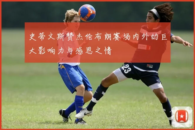 史蒂文斯赞杰伦布朗赛场内外的巨大影响力与感恩之情
