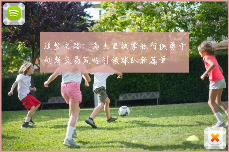 追梦之路：乌杰里执掌独行侠勇于创新交易策略引领球队新篇章