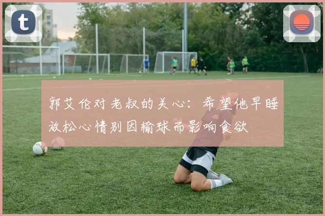 郭艾伦对老叔的关心：希望他早睡放松心情别因输球而影响食欲