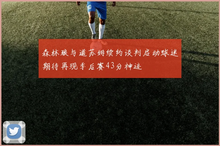 森林狼与道苏姆续约谈判启动球迷期待再现季后赛43分神迹