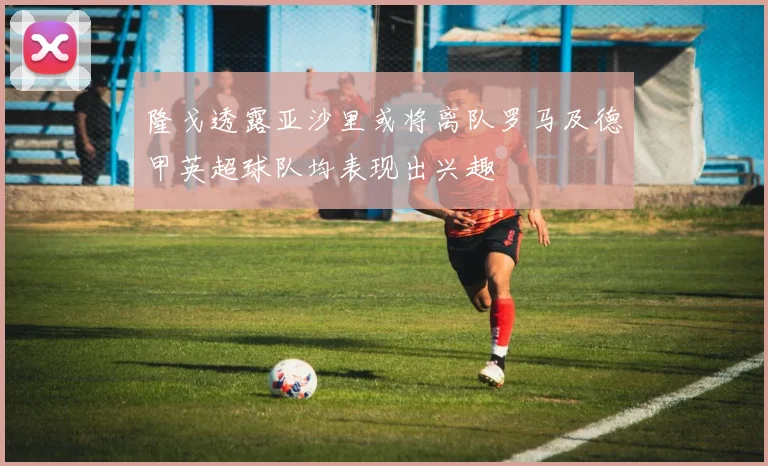 隆戈透露亚沙里或将离队罗马及德甲英超球队均表现出兴趣