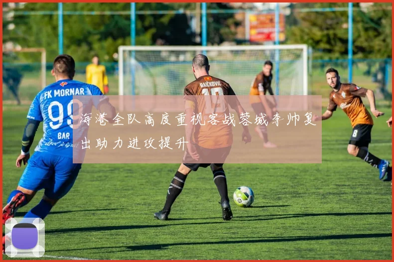 海港全队高度重视客战蓉城李帅复出助力进攻提升