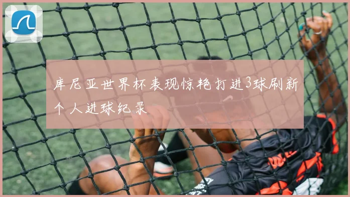库尼亚世界杯表现惊艳打进3球刷新个人进球纪录