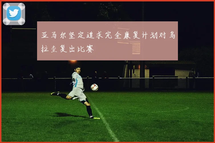 亚马尔坚定追求完全康复计划对乌拉圭复出比赛